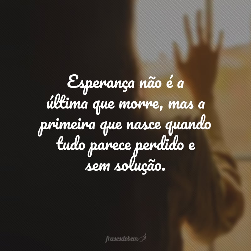 Esperança não é a última que morre, mas a primeira que nasce quando tudo parece perdido e sem solução.