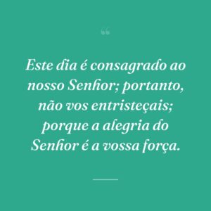 Este dia é consagrado ao nosso Senhor; portanto, não vos entristeçais; porque a alegria do Senhor é a vossa força.