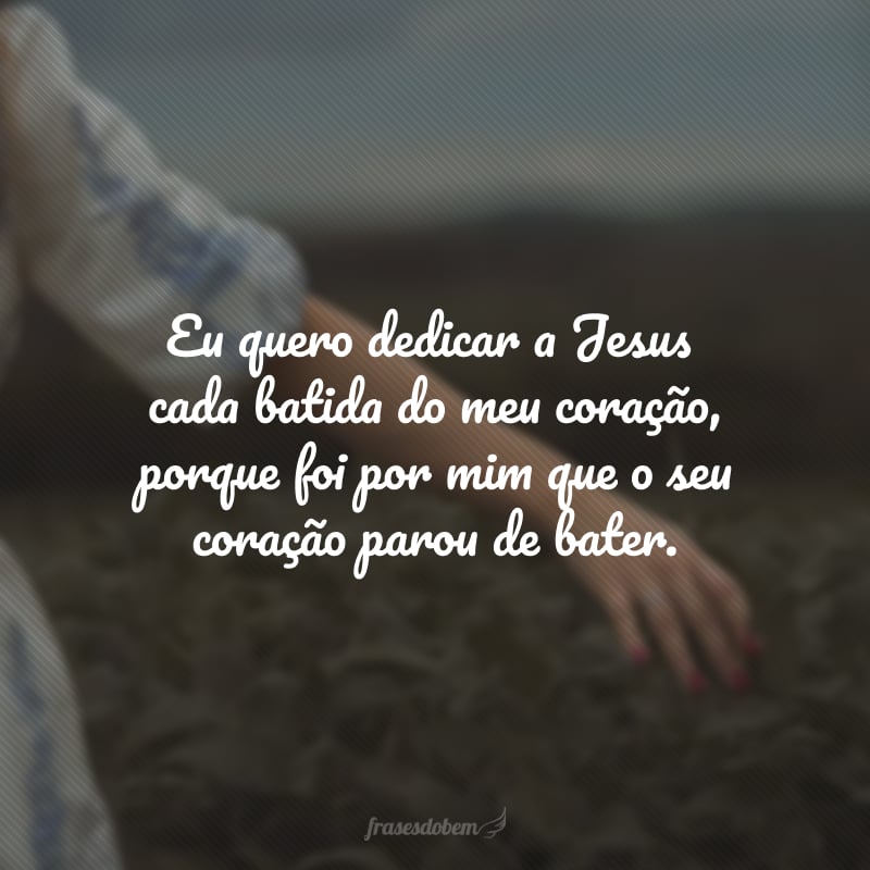 Eu quero dedicar a Jesus cada batida do meu coração, porque foi por mim que o seu coração parou de bater.