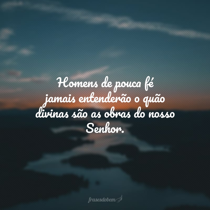 Homens de pouca fé jamais entenderão o quão divinas são as obras do nosso Senhor.