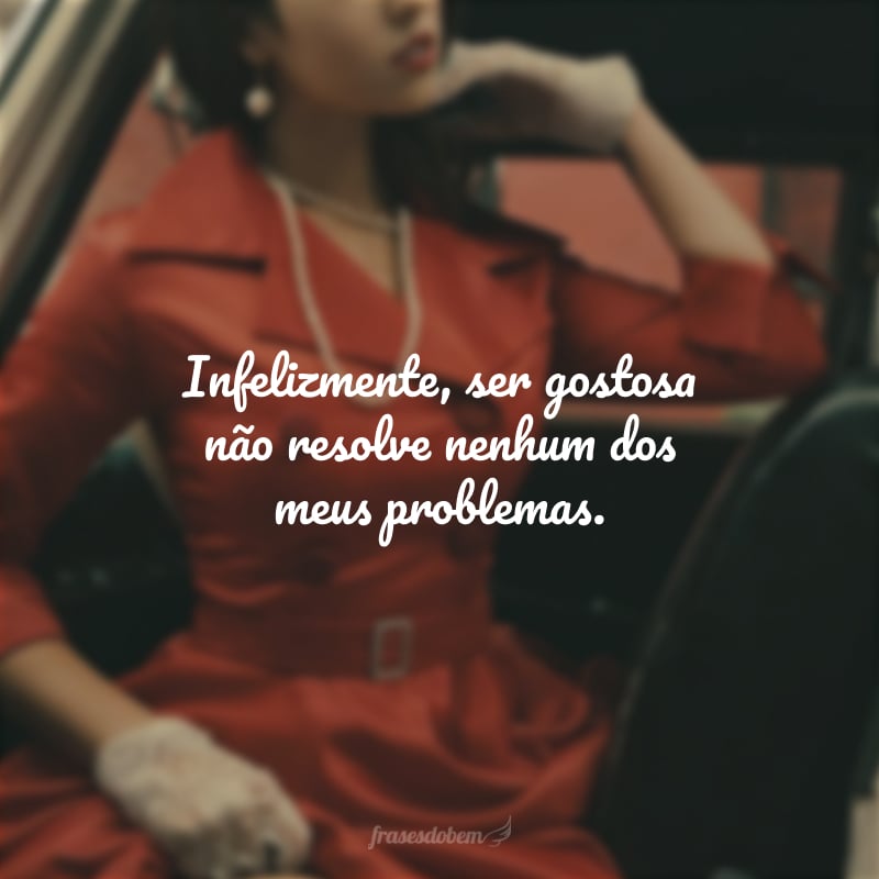 Infelizmente ser gostosa não resolve nenhum dos meus problemas.