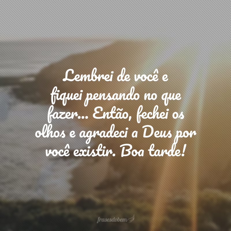 Lembrei de você e fiquei pensando no que fazer... Então, fechei os olhos e agradeci a Deus por você existir. Boa tarde!