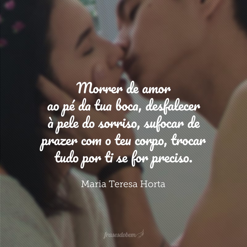 Morrer de amor ao pé da tua boca, desfalecer à pele do sorriso, sufocar de prazer com o teu corpo, trocar tudo por ti se for preciso.