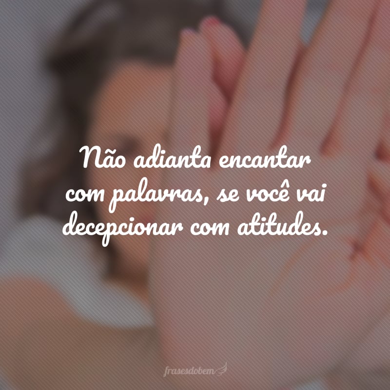 Não adianta encantar com palavras, se você vai decepcionar com atitudes.