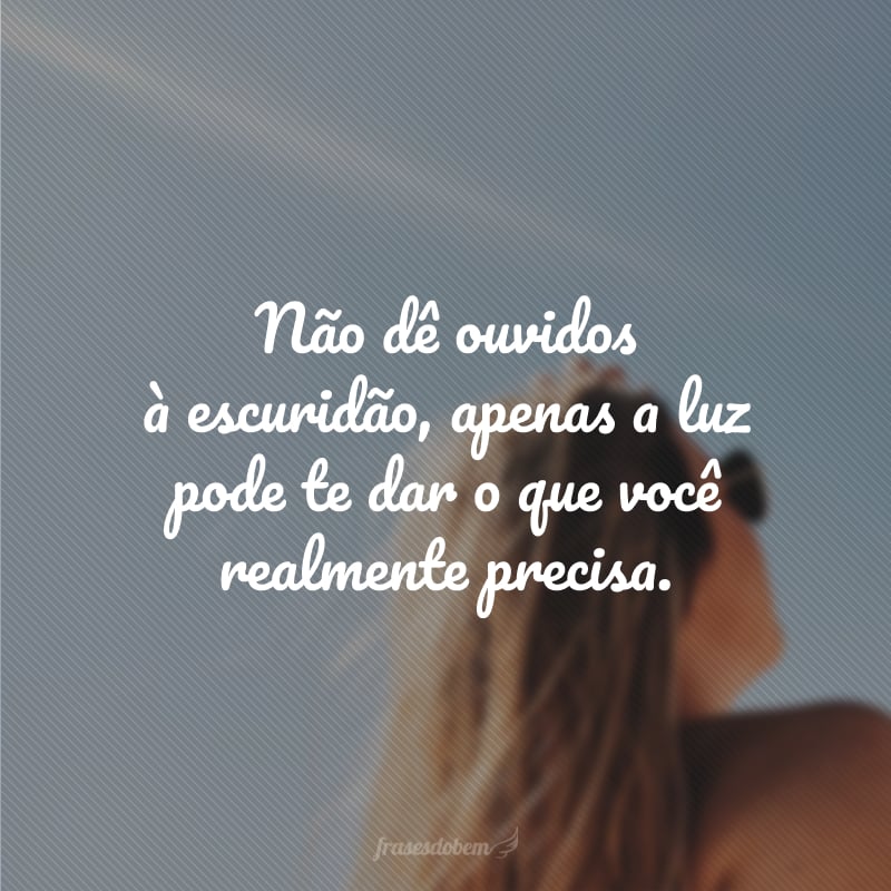 Não dê ouvidos à escuridão, apenas a luz pode te dar o que você realmente precisa.