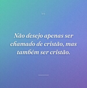 Não desejo apenas ser chamado de cristão, mas também ser cristão.