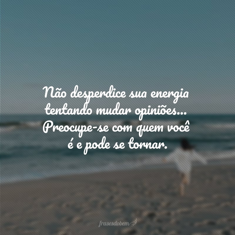 Não desperdice sua energia tentando mudar opiniões... Preocupe-se com quem você é e pode se tornar.