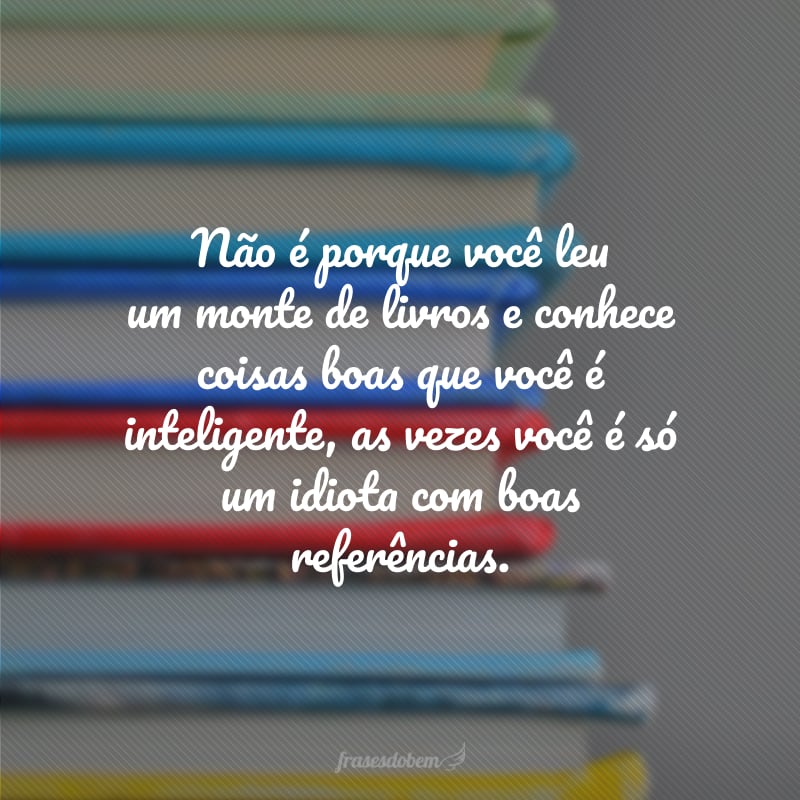 Não é porque você leu um monte de livros e conhece coisas boas que você é inteligente, as vezes você é só um idiota com boas referências.