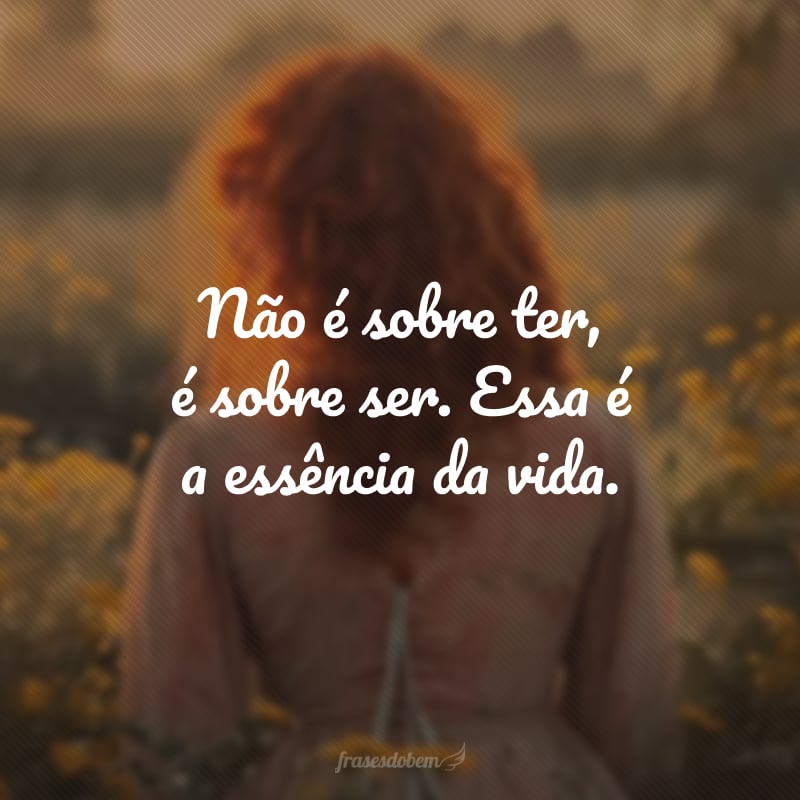 Não é sobre ter, é sobre ser. Essa é a essência da vida.