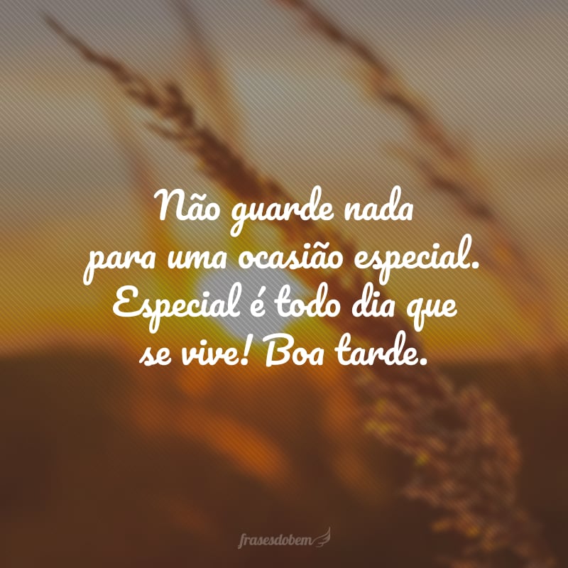 Não guarde nada para uma ocasião especial. Especial é todo dia que se vive! Boa tarde.