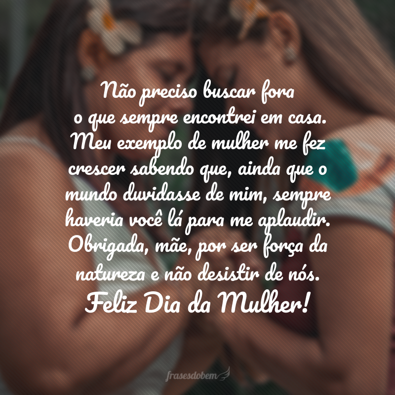 Não preciso buscar fora o que sempre encontrei em casa. Meu exemplo de mulher me fez crescer sabendo que, ainda que o mundo duvidasse de mim, sempre haveria você lá para me aplaudir. Obrigada, mãe, por ser força da natureza e não desistir de nós. Feliz Dia da Mulher! 