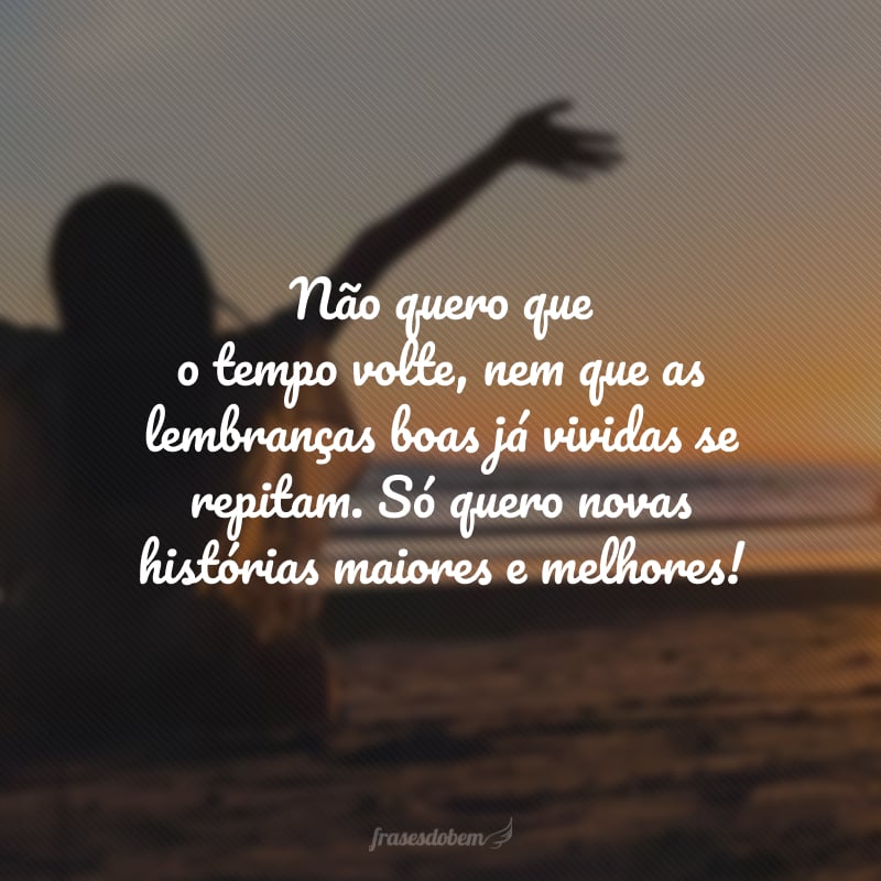 Não quero que o tempo volte, nem que as lembranças boas já vividas se repitam. Só quero novas histórias maiores e melhores!