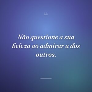 Não questione a sua beleza ao admirar a dos outros.