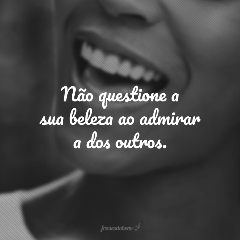 Não questione a sua beleza ao admirar a dos outros.