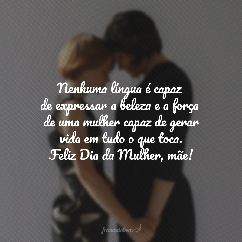 Nenhuma língua é capaz de expressar a beleza e a força de uma mulher capaz de gerar vida em tudo o que toca. Feliz Dia da Mulher, mãe!