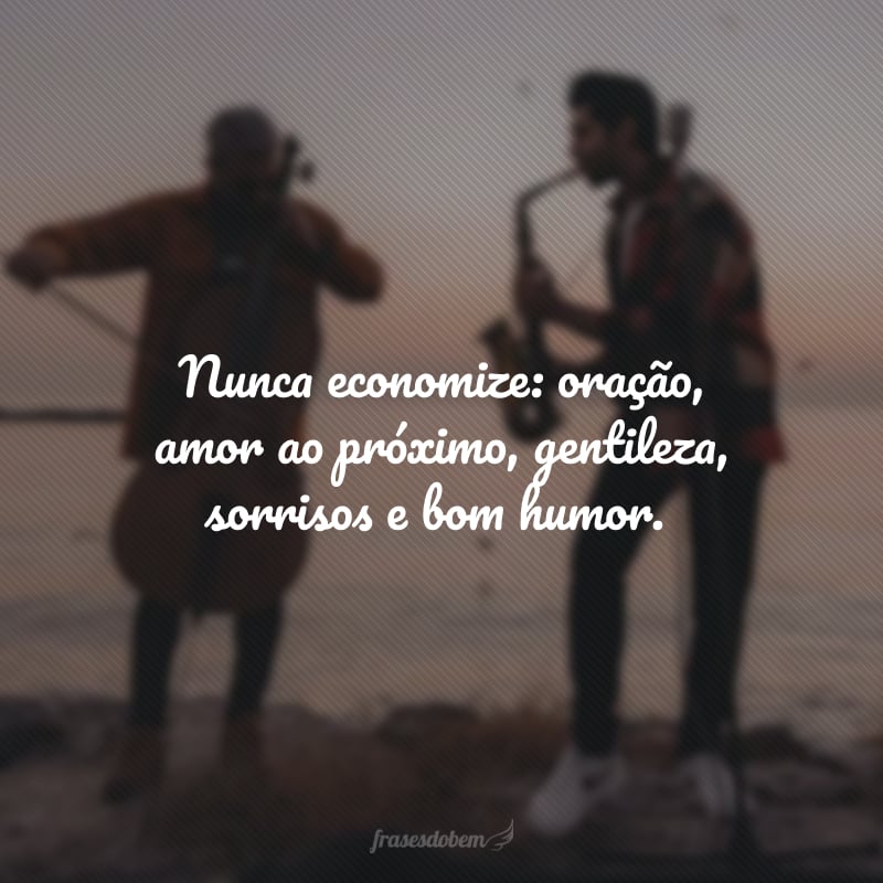 Nunca economize: oração, amor ao próximo, gentileza, sorrisos e bom humor.