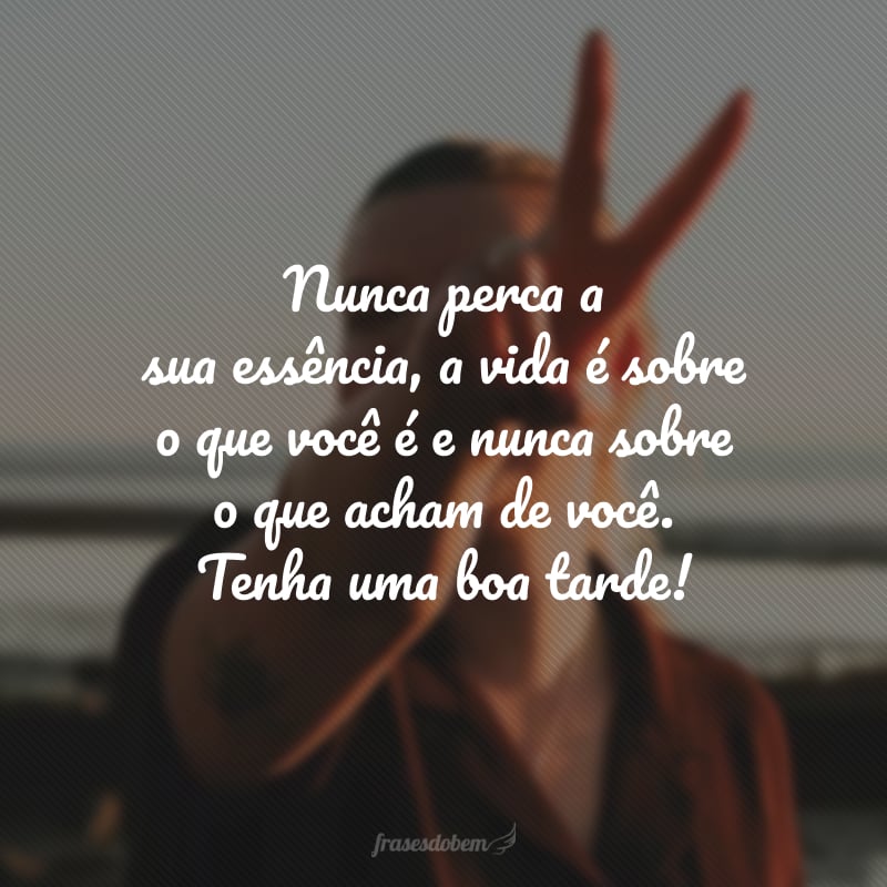 Nunca perca a sua essência, a vida é sobre o que você é e nunca sobre o que acham de você. Tenha uma boa tarde!