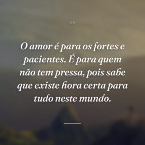 O amor é para os fortes e pacientes. É para quem não tem pressa, pois sabe que existe hora certa para tudo neste mundo.