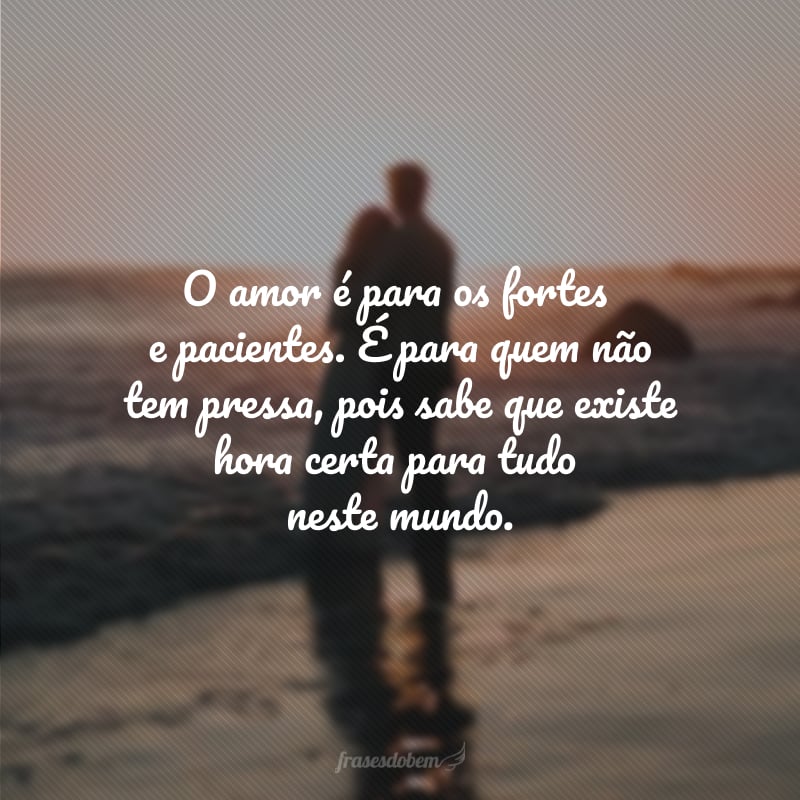 O amor é para os fortes e pacientes. É para quem não tem pressa, pois sabe que existe hora certa para tudo neste mundo.