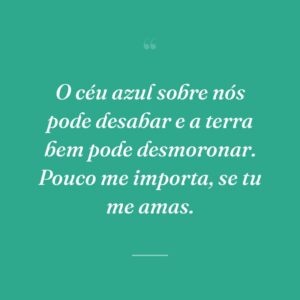 O céu azul sobre nós pode desabar e a terra bem pode desmoronar. Pouco me importa, se tu me amas.