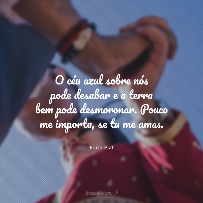 O céu azul sobre nós pode desabar e a terra bem pode desmoronar. Pouco me importa, se tu me amas.
