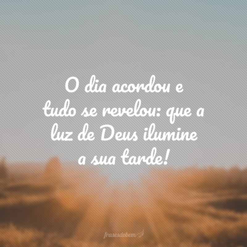 O dia acordou e tudo se revelou: que a luz de Deus ilumine a sua tarde!