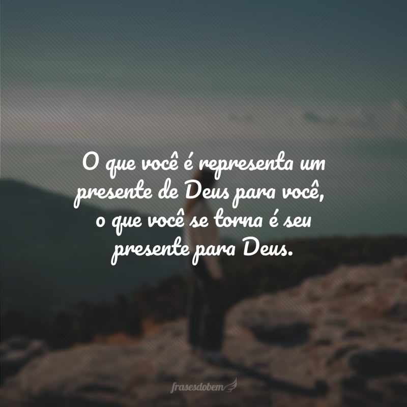 O que você é representa um presente de Deus para você, o que você se torna é seu presente para Deus.