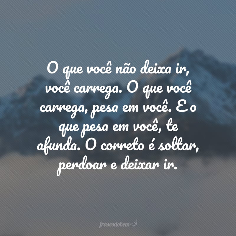 O que você não deixa ir, você carrega. O que você carrega, pesa em você. E o que pesa em você, te afunda. O correto é soltar, perdoar e deixar ir.