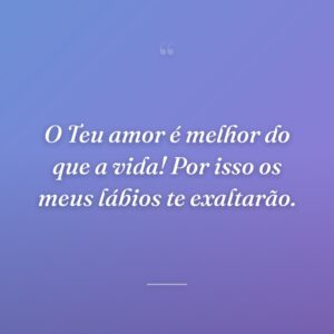 O Teu amor é melhor do que a vida! Por isso os meus lábios te exaltarão.