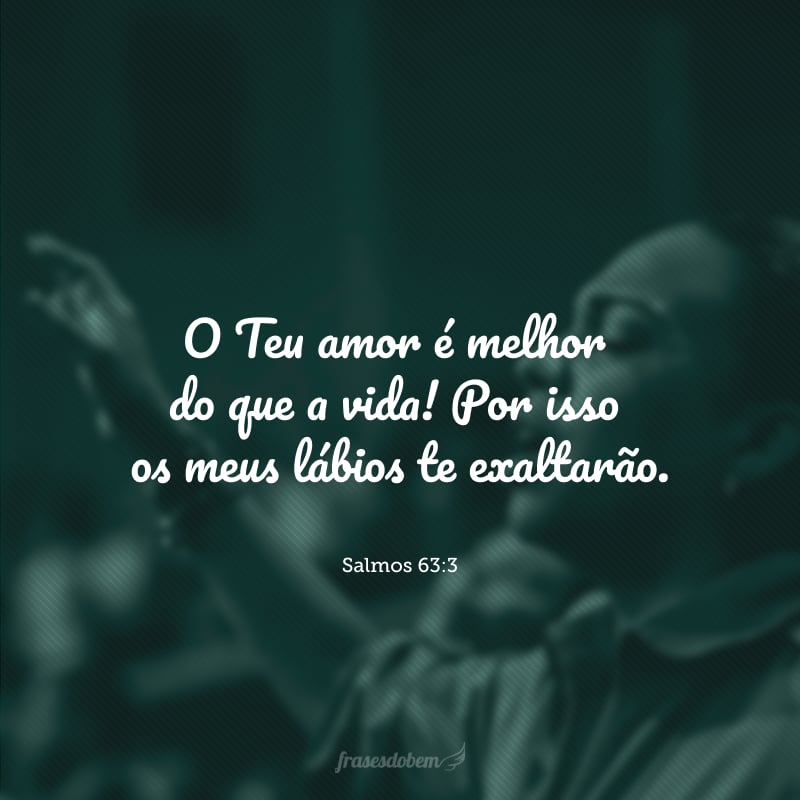 O Teu amor é melhor do que a vida! Por isso os meus lábios te exaltarão.