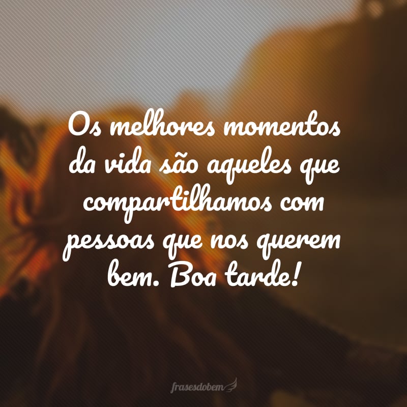 Os melhores momentos da vida são aqueles que compartilhamos com pessoas que nos querem bem. Boa tarde!