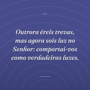 Outrora éreis trevas, mas agora sois luz no Senhor: comportai-vos como verdadeiras luzes.