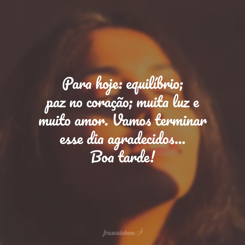 Para hoje: equilíbrio; paz no coração; muita luz e muito amor. Vamos terminar esse dia agradecidos... Boa tarde!