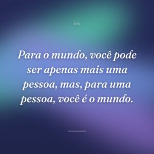 Para o mundo, você pode ser apenas mais uma pessoa, mas, para uma pessoa, você é o mundo.
