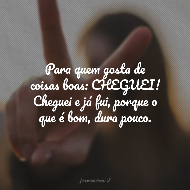 Para quem gosta de coisas boas: CHEGUEI! Cheguei e já fui, porque o que é bom, dura pouco.