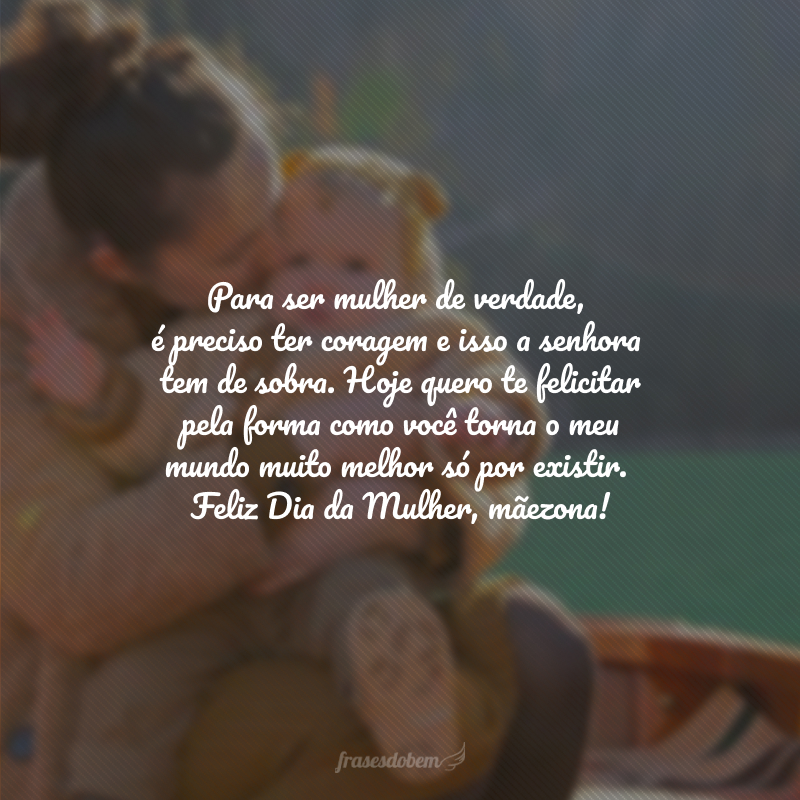 Para ser mulher de verdade, é preciso ter coragem e isso a senhora tem de sobra. Hoje quero te felicitar pela forma como você torna o meu mundo muito melhor só por existir. Feliz Dia da Mulher, mãezona! 