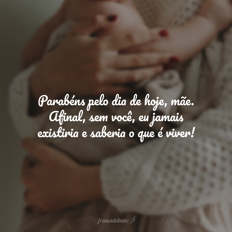 Parabéns pelo dia de hoje, mãe. Afinal, sem você, eu jamais existiria e saberia o que é viver!