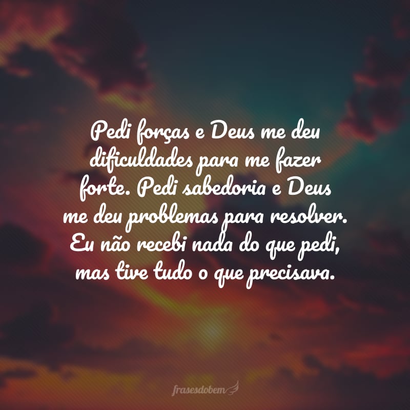 Pedi forças e Deus me deu dificuldades para me fazer forte. Pedi sabedoria e Deus me deu problemas para resolver. Eu não recebi nada do que pedi, mas tive tudo o que precisava.