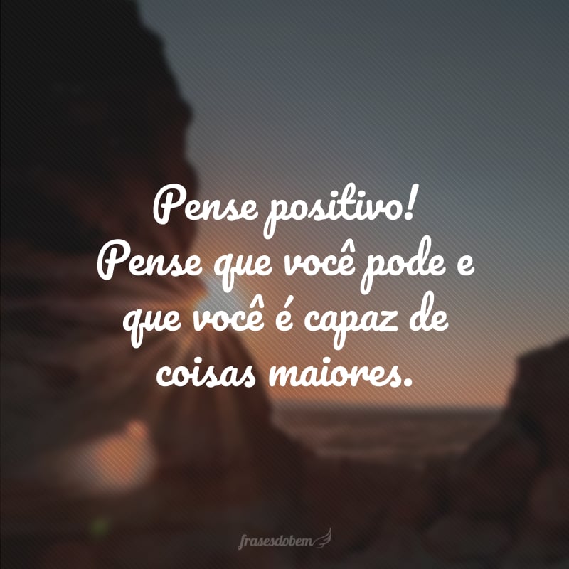 Pense positivo! Pense que você pode e que você é capaz de coisas maiores.