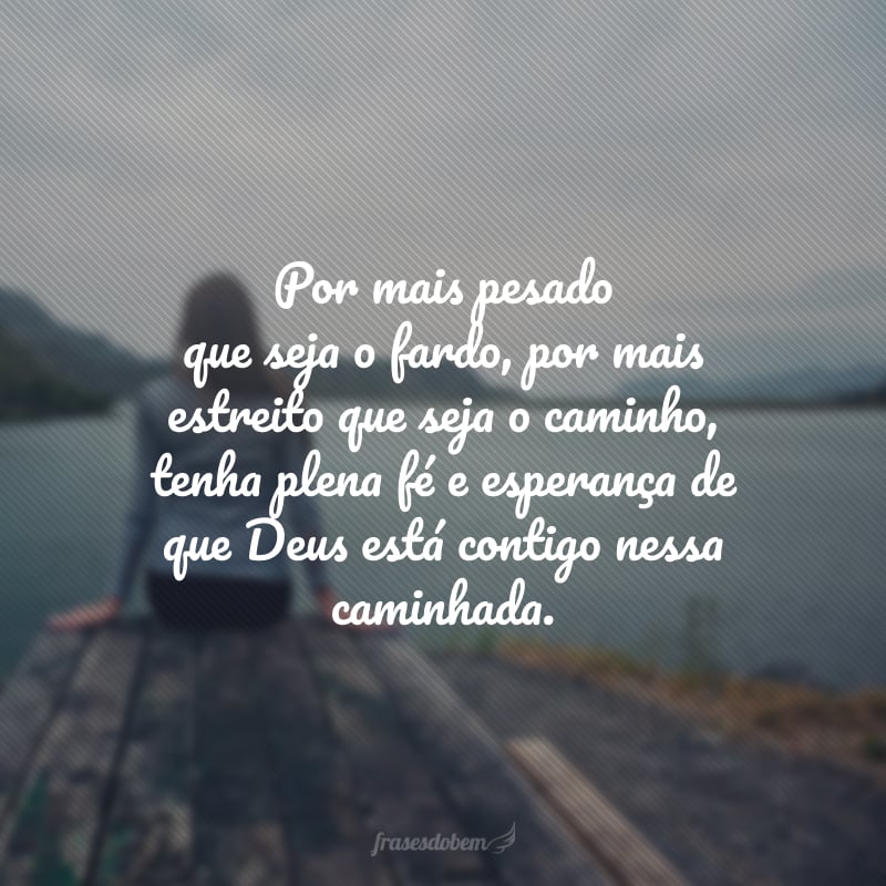 Por mais pesado que seja o fardo, por mais estreito que seja o caminho, tenha plena fé e esperança de que Deus está contigo nessa caminhada.