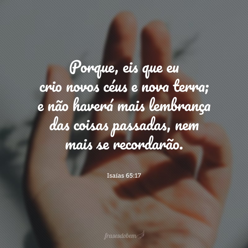 Porque, eis que eu crio novos céus e nova terra; e não haverá mais lembrança das coisas passadas, nem mais se recordarão.