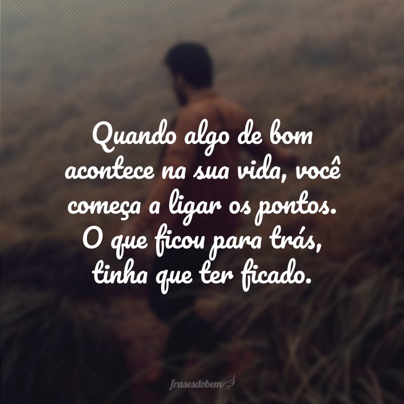 Quando algo de bom acontece na sua vida, você começa a ligar os pontos. O que ficou para trás, tinha que ter ficado.