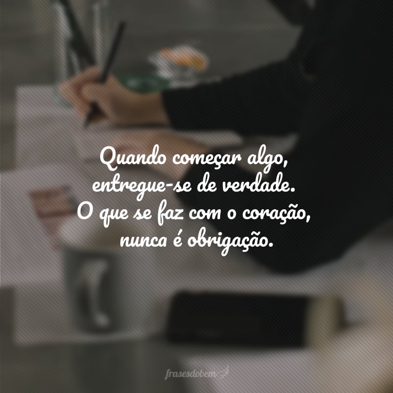 Quando começar algo, entregue-se de verdade. O que se faz com o coração, nunca é obrigação.