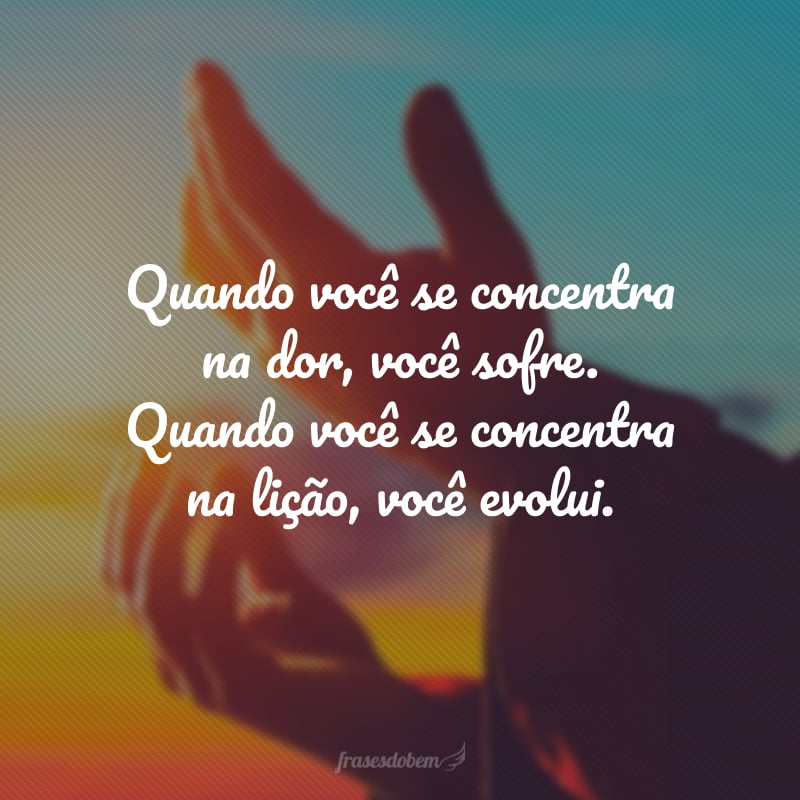 Quando você se concentra na dor, você sofre. Quando você se concentra na lição, você evolui.