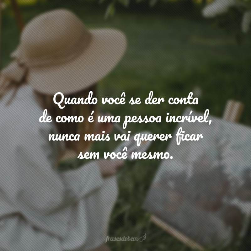 Quando você se der conta de como é uma pessoa incrível, nunca mais vai querer ficar sem você mesmo.