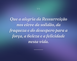 Que a alegria da Ressurreição nos eleve da solidão, da fraqueza e do desespero para a força, a beleza e a felicidade nesta vida.