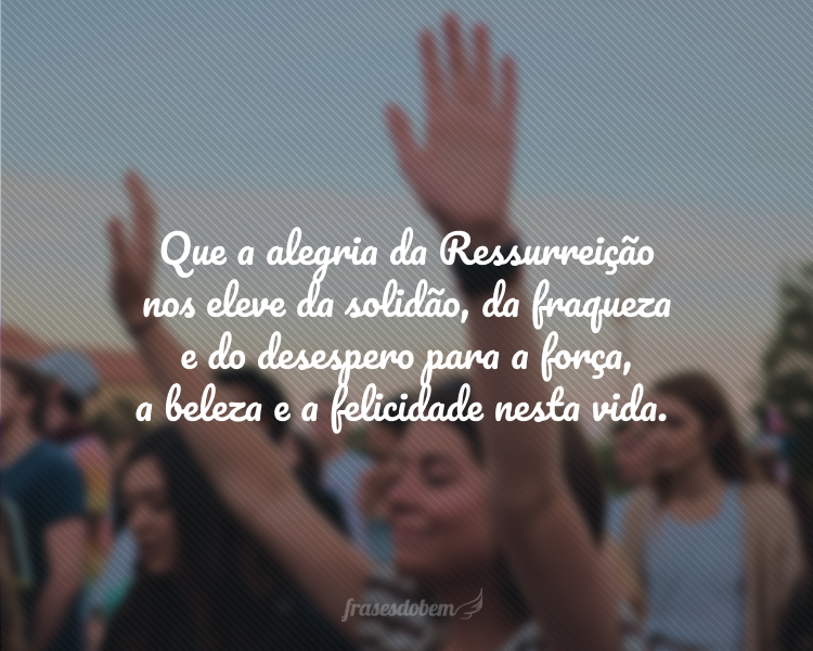 Que a alegria da Ressurreição nos eleve da solidão, da fraqueza e do desespero para a força, a beleza e a felicidade nesta vida.