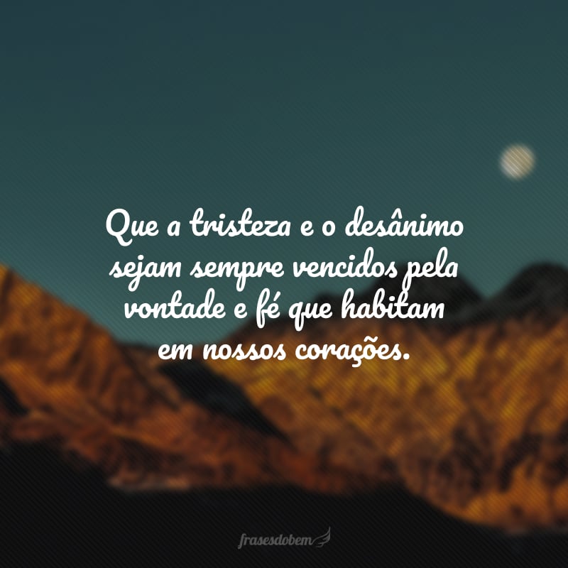 Que a tristeza e o desânimo sejam sempre vencidos pela vontade e fé que habitam em nossos corações.