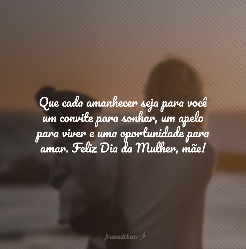 Que cada amanhecer seja para você um convite para sonhar, um apelo para viver e uma oportunidade para amar. Feliz Dia da Mulher, mãe!