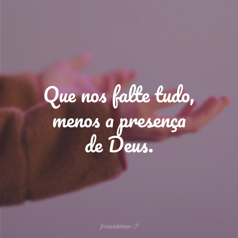 Que nos falte tudo, menos a presença de Deus.